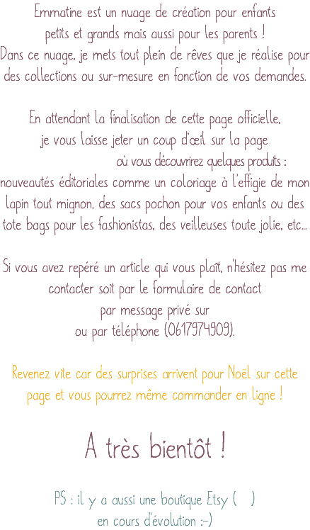 Emmatine est un nuage de création pour enfants petits et grands mais aussi pour les parents ! Dans ce nuage, je mets tout plein de rêves que je réalise pour des collections ou sur-mesure en fonction de vos demandes. En attendant la finalisation de cette page officielle, je vous laisse jeter un coup d’œil sur la page où vous découvrirez quelques produits : nouveautés éditoriales comme un coloriage à l'effigie de mon lapin tout mignon, des sacs pochon pour vos enfants ou des tote bags pour les fashionistas, des veilleuses toute jolie, etc... Si vous avez repéré un article qui vous plaît, n'hésitez pas me contacter soit par le formulaire de contact par message privé sur ou par téléphone (0617974909). Revenez vite car des surprises arrivent pour Noël sur cette page et vous pourrez même commander en ligne ! A très bientôt ! PS : il y a aussi une boutique Etsy ( ) en cours d'évolution :-)